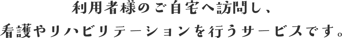 利用者様のご自宅へ訪問し、看護やリハビリテーションを行うサービスです。